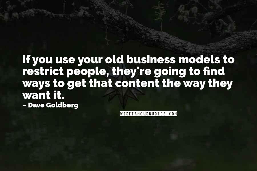 Dave Goldberg quotes: If you use your old business models to restrict people, they're going to find ways to get that content the way they want it. Dave Goldberg quotes: If you use your old business models to restrict people, they're going to find ways to get that content the way they want it.