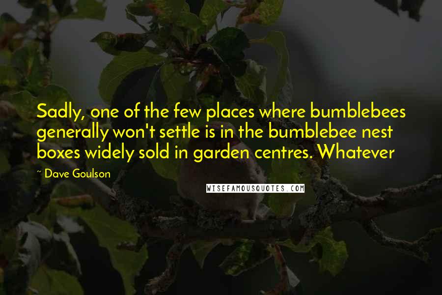 Dave Goulson quotes: Sadly, one of the few places where bumblebees generally won't settle is in the bumblebee nest boxes widely sold in garden centres. Whatever