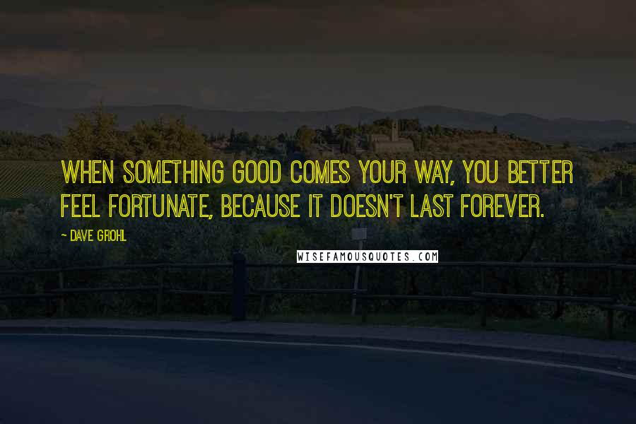 Dave Grohl quotes: When something good comes your way, you better feel fortunate, because it doesn't last forever.