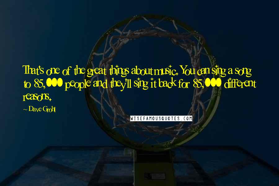 Dave Grohl quotes: That's one of the great things about music. You can sing a song to 85,000 people and they'll sing it back for 85,000 different reasons.