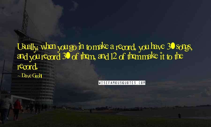 Dave Grohl quotes: Usually, when you go in to make a record, you have 30 songs, and you record 30 of them, and 12 of them make it to the record. Dave Grohl quotes: Usually, when you go in to make a record, you have 30 songs, and you record 30 of them, and 12 of them make it to the record.