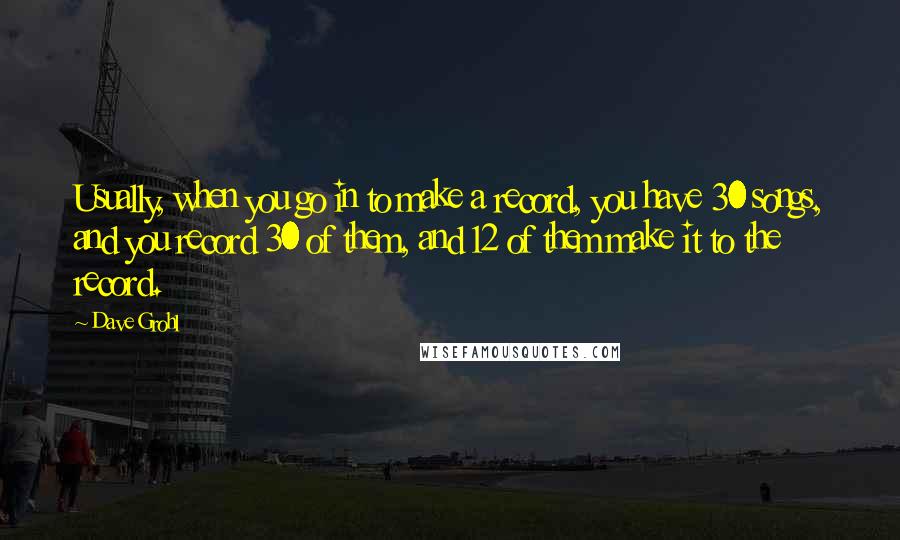 Dave Grohl quotes: Usually, when you go in to make a record, you have 30 songs, and you record 30 of them, and 12 of them make it to the record.