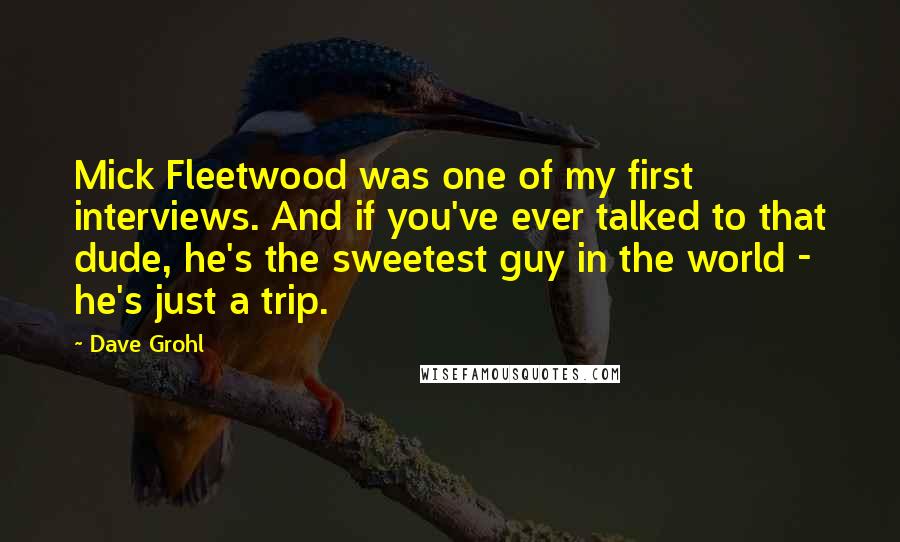 Dave Grohl quotes: Mick Fleetwood was one of my first interviews. And if you've ever talked to that dude, he's the sweetest guy in the world - he's just a trip. Dave Grohl quotes: Mick Fleetwood was one of my first interviews. And if you've ever talked to that dude, he's the sweetest guy in the world - he's just a trip.
