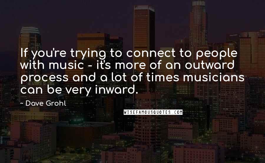 Dave Grohl quotes: If you're trying to connect to people with music - it's more of an outward process and a lot of times musicians can be very inward.