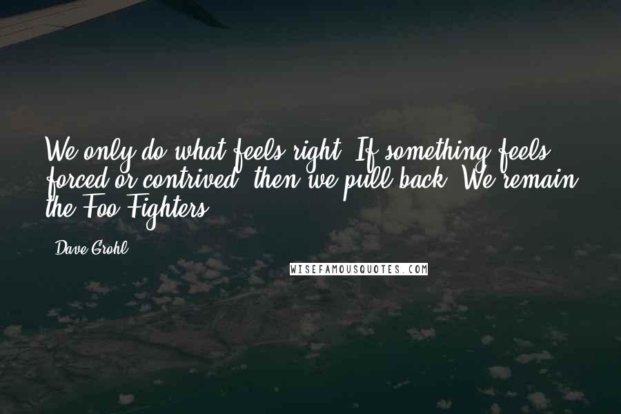 Dave Grohl quotes: We only do what feels right. If something feels forced or contrived, then we pull back. We remain the Foo Fighters.