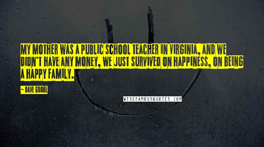 Dave Grohl quotes: My mother was a public school teacher in Virginia, and we didn't have any money, we just survived on happiness, on being a happy family.