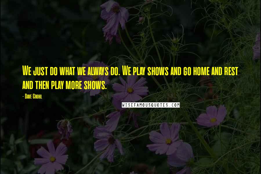 Dave Grohl quotes: We just do what we always do. We play shows and go home and rest and then play more shows.