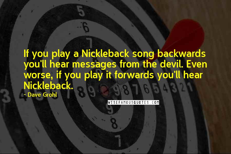 Dave Grohl quotes: If you play a Nickleback song backwards you'll hear messages from the devil. Even worse, if you play it forwards you'll hear Nickleback.