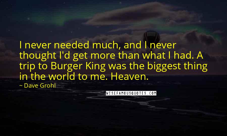 Dave Grohl quotes: I never needed much, and I never thought I'd get more than what I had. A trip to Burger King was the biggest thing in the world to me. Heaven. Dave Grohl quotes: I never needed much, and I never thought I'd get more than what I had. A trip to Burger King was the biggest thing in the world to me. Heaven.