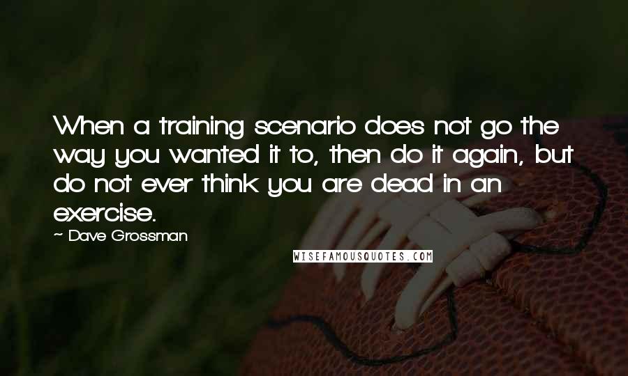 Dave Grossman quotes: When a training scenario does not go the way you wanted it to, then do it again, but do not ever think you are dead in an exercise.