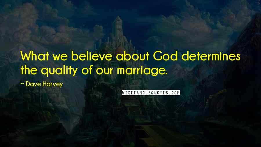 Dave Harvey quotes: What we believe about God determines the quality of our marriage.