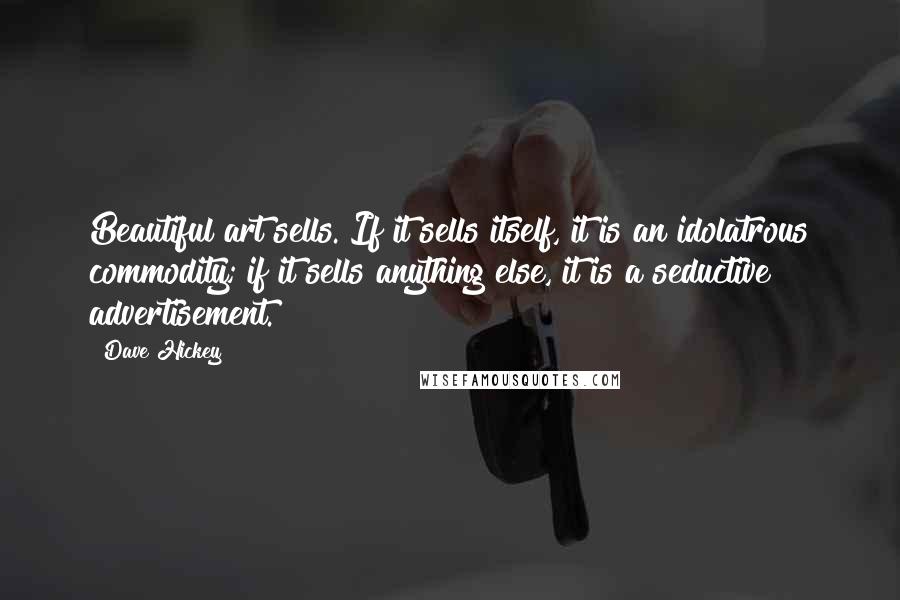 Dave Hickey quotes: Beautiful art sells. If it sells itself, it is an idolatrous commodity; if it sells anything else, it is a seductive advertisement. Dave Hickey quotes: Beautiful art sells. If it sells itself, it is an idolatrous commodity; if it sells anything else, it is a seductive advertisement.