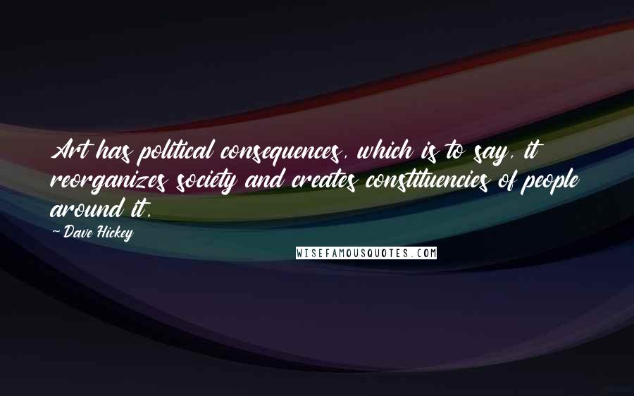 Dave Hickey quotes: Art has political consequences, which is to say, it reorganizes society and creates constituencies of people around it. Dave Hickey quotes: Art has political consequences, which is to say, it reorganizes society and creates constituencies of people around it.