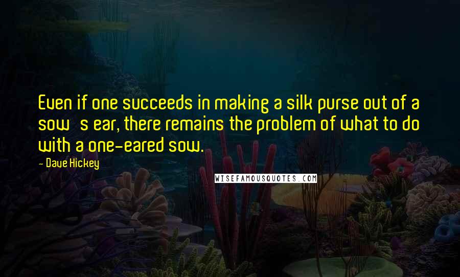Dave Hickey quotes: Even if one succeeds in making a silk purse out of a sow's ear, there remains the problem of what to do with a one-eared sow. Dave Hickey quotes: Even if one succeeds in making a silk purse out of a sow's ear, there remains the problem of what to do with a one-eared sow.