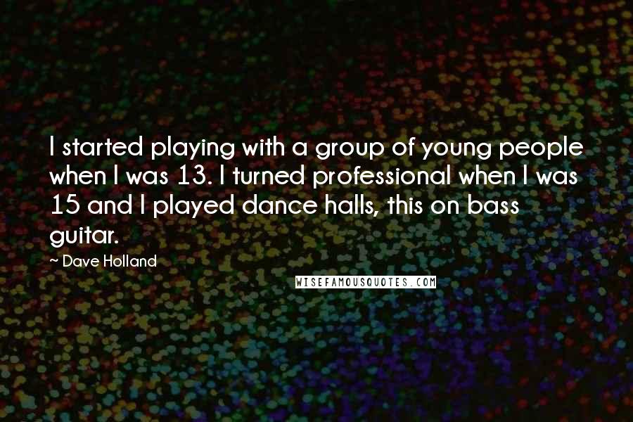 Dave Holland quotes: I started playing with a group of young people when I was 13. I turned professional when I was 15 and I played dance halls, this on bass guitar. Dave Holland quotes: I started playing with a group of young people when I was 13. I turned professional when I was 15 and I played dance halls, this on bass guitar.