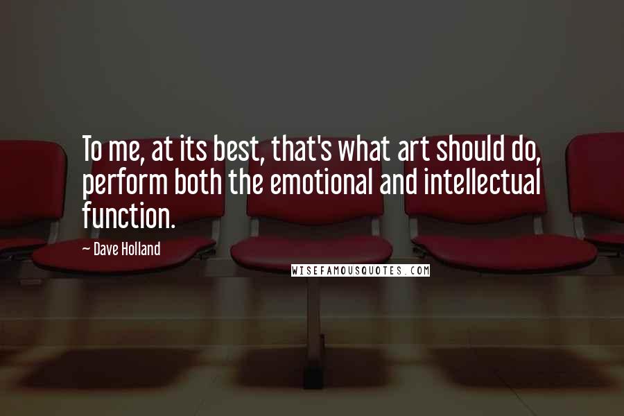 Dave Holland quotes: To me, at its best, that's what art should do, perform both the emotional and intellectual function. Dave Holland quotes: To me, at its best, that's what art should do, perform both the emotional and intellectual function.