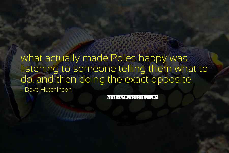 Dave Hutchinson quotes: what actually made Poles happy was listening to someone telling them what to do, and then doing the exact opposite. Dave Hutchinson quotes: what actually made Poles happy was listening to someone telling them what to do, and then doing the exact opposite.