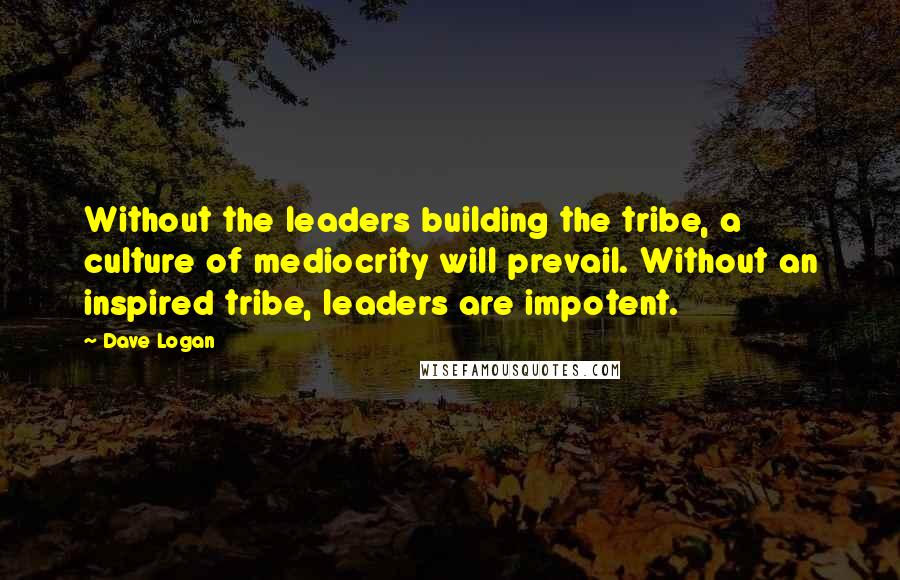 Dave Logan quotes: Without the leaders building the tribe, a culture of mediocrity will prevail. Without an inspired tribe, leaders are impotent.