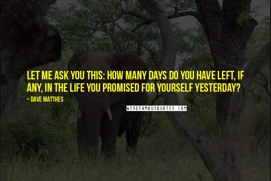 Dave Matthes quotes: Let me ask you this: How many days do you have left, if any, in the life you promised for yourself yesterday?