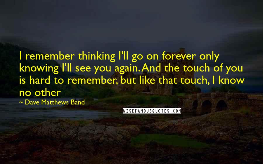 Dave Matthews Band quotes: I remember thinking I'll go on forever only knowing I'll see you again. And the touch of you is hard to remember, but like that touch, I know no other