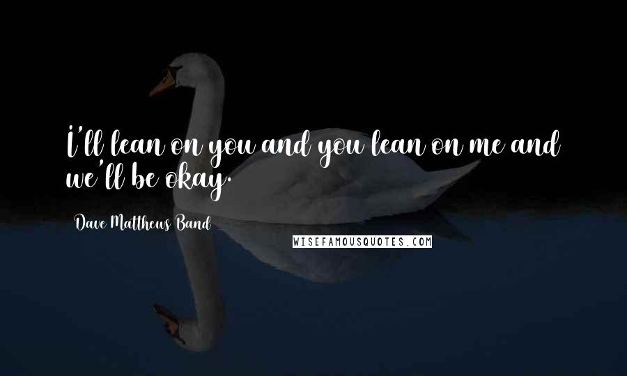 Dave Matthews Band quotes: I'll lean on you and you lean on me and we'll be okay.