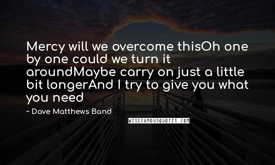 Dave Matthews Band quotes: Mercy will we overcome thisOh one by one could we turn it aroundMaybe carry on just a little bit longerAnd I try to give you what you need