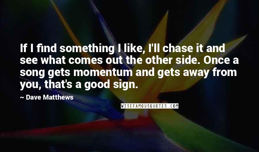 Dave Matthews quotes: If I find something I like, I'll chase it and see what comes out the other side. Once a song gets momentum and gets away from you, that's a good