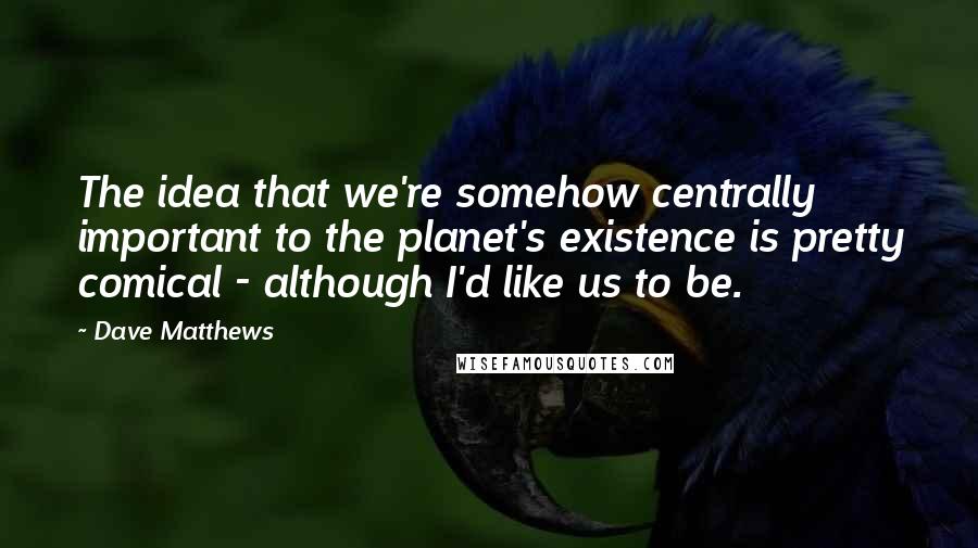 Dave Matthews quotes: The idea that we're somehow centrally important to the planet's existence is pretty comical - although I'd like us to be.