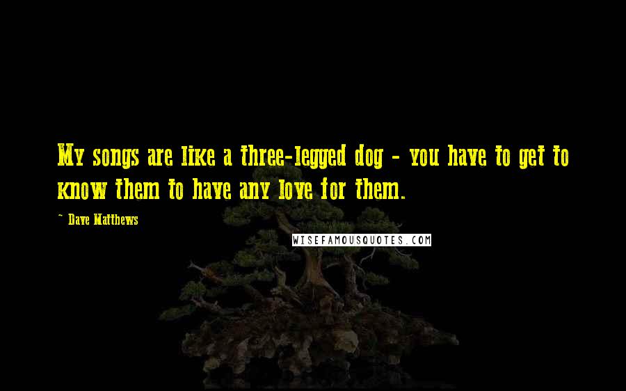 Dave Matthews quotes: My songs are like a three-legged dog - you have to get to know them to have any love for them.