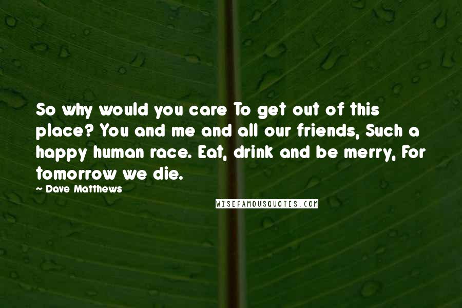 Dave Matthews quotes: So why would you care To get out of this place? You and me and all our friends, Such a happy human race. Eat, drink and be merry, For tomorrow