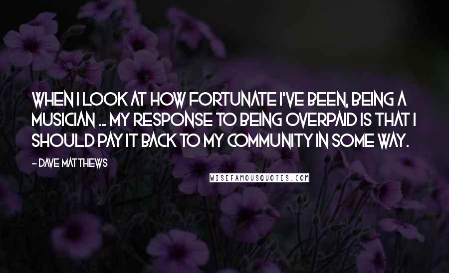 Dave Matthews quotes: When I look at how fortunate I've been, being a musician ... my response to being overpaid is that I should pay it back to my community in some way.