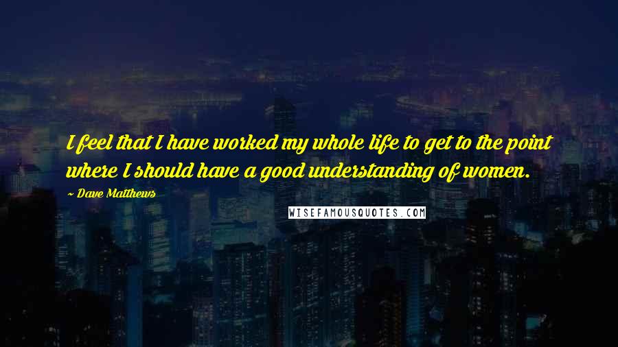 Dave Matthews quotes: I feel that I have worked my whole life to get to the point where I should have a good understanding of women.