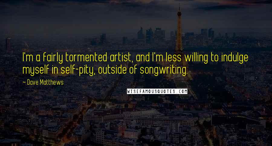 Dave Matthews quotes: I'm a fairly tormented artist, and I'm less willing to indulge myself in self-pity, outside of songwriting.