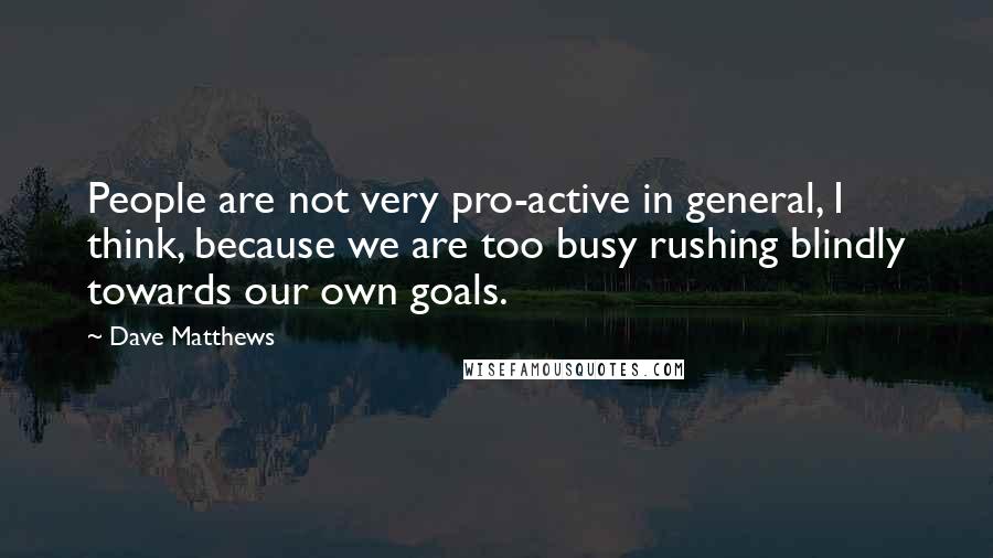 Dave Matthews quotes: People are not very pro-active in general, I think, because we are too busy rushing blindly towards our own goals.
