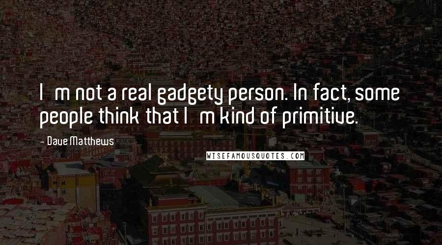 Dave Matthews quotes: I'm not a real gadgety person. In fact, some people think that I'm kind of primitive.