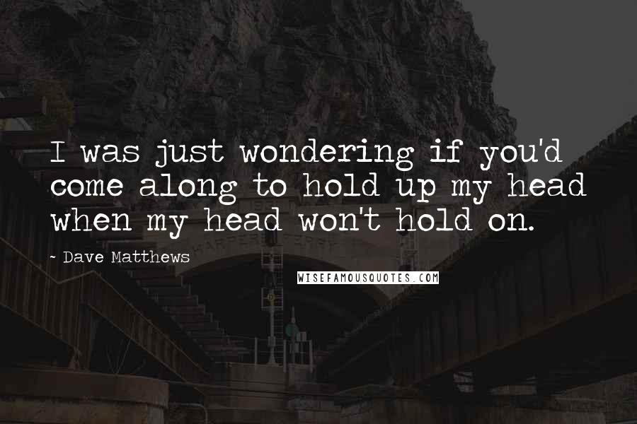 Dave Matthews quotes: I was just wondering if you'd come along to hold up my head when my head won't hold on.