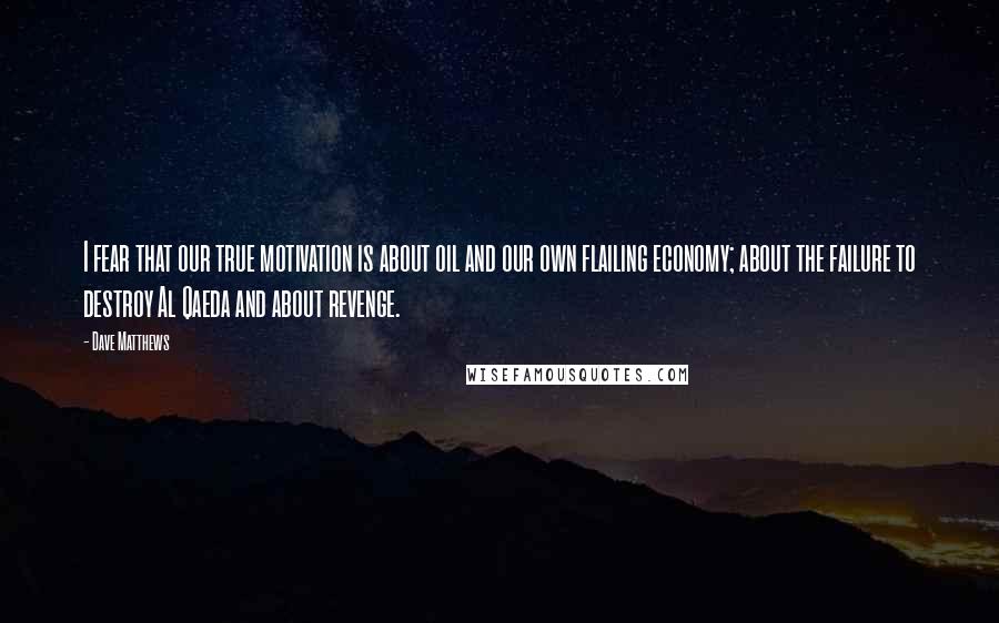 Dave Matthews quotes: I fear that our true motivation is about oil and our own flailing economy; about the failure to destroy Al Qaeda and about revenge.