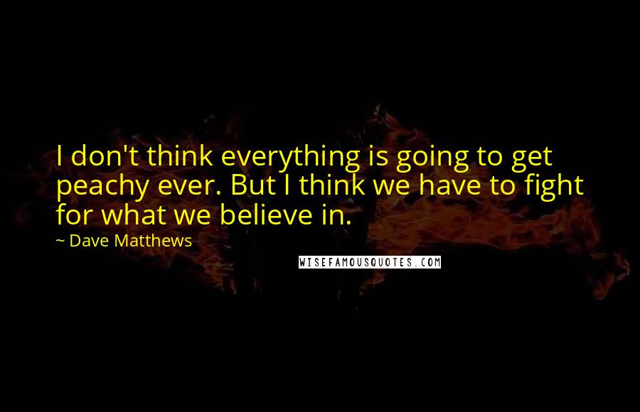 Dave Matthews quotes: I don't think everything is going to get peachy ever. But I think we have to fight for what we believe in.