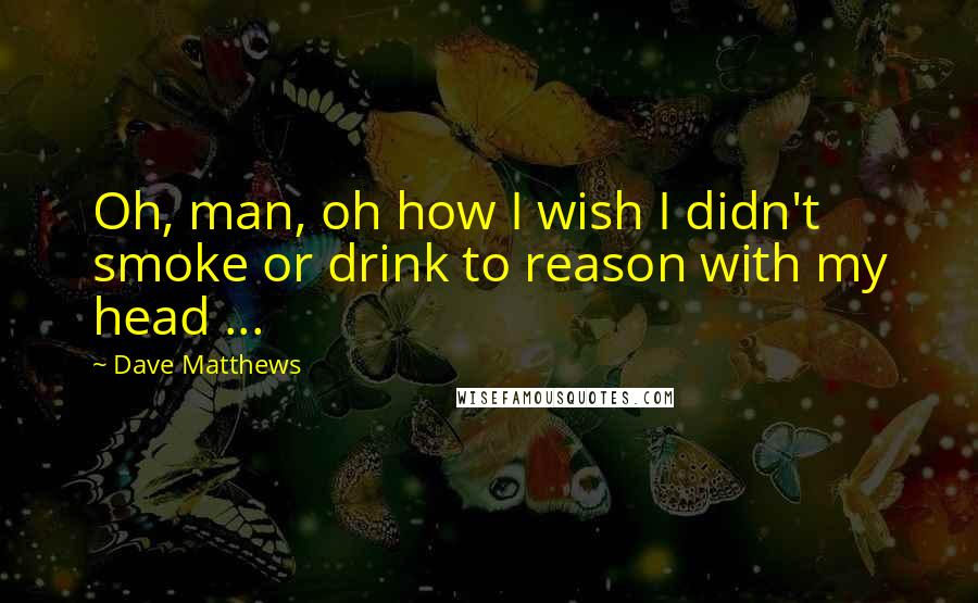 Dave Matthews quotes: Oh, man, oh how I wish I didn't smoke or drink to reason with my head ...