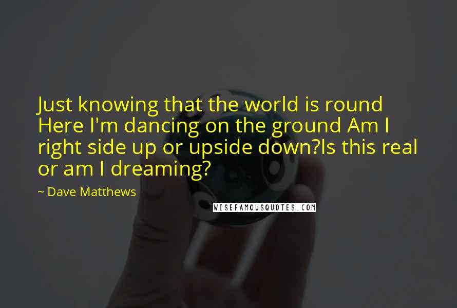 Dave Matthews quotes: Just knowing that the world is round Here I'm dancing on the ground Am I right side up or upside down?Is this real or am I dreaming?