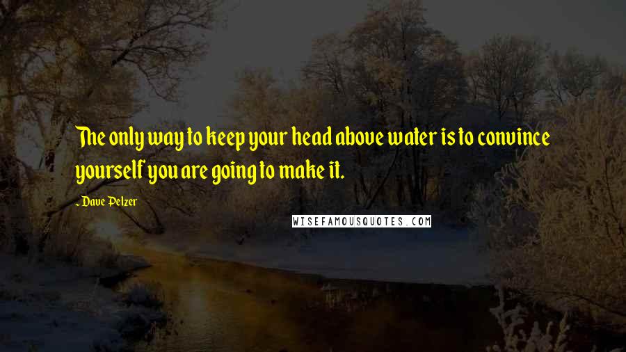 Dave Pelzer quotes: The only way to keep your head above water is to convince yourself you are going to make it.
