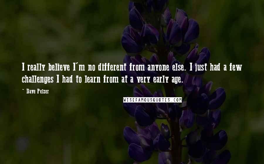 Dave Pelzer quotes: I really believe I'm no different from anyone else. I just had a few challenges I had to learn from at a very early age. Dave Pelzer quotes: I really believe I'm no different from anyone else. I just had a few challenges I had to learn from at a very early age.