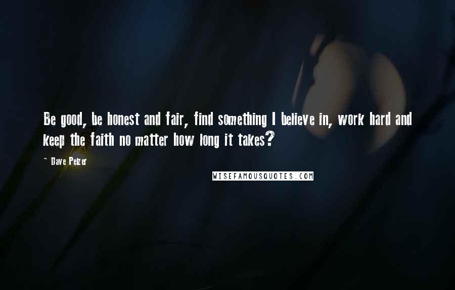 Dave Pelzer quotes: Be good, be honest and fair, find something I believe in, work hard and keep the faith no matter how long it takes?