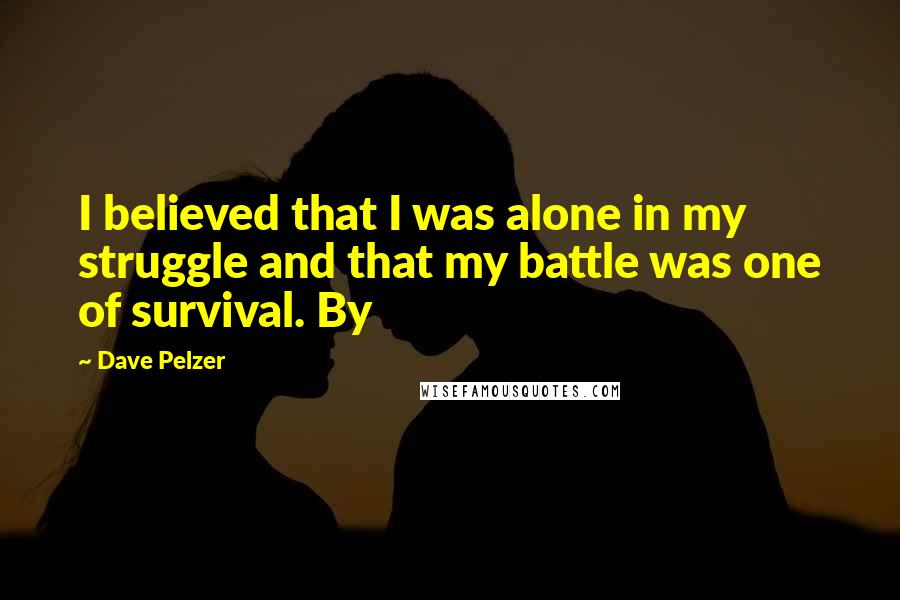 Dave Pelzer quotes: I believed that I was alone in my struggle and that my battle was one of survival. By