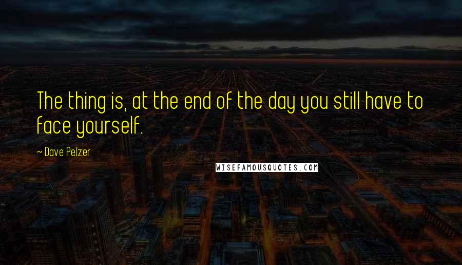 Dave Pelzer quotes: The thing is, at the end of the day you still have to face yourself.