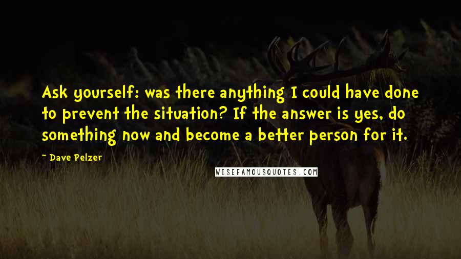 Dave Pelzer quotes: Ask yourself: was there anything I could have done to prevent the situation? If the answer is yes, do something now and become a better person for it. Dave Pelzer quotes: Ask yourself: was there anything I could have done to prevent the situation? If the answer is yes, do something now and become a better person for it.