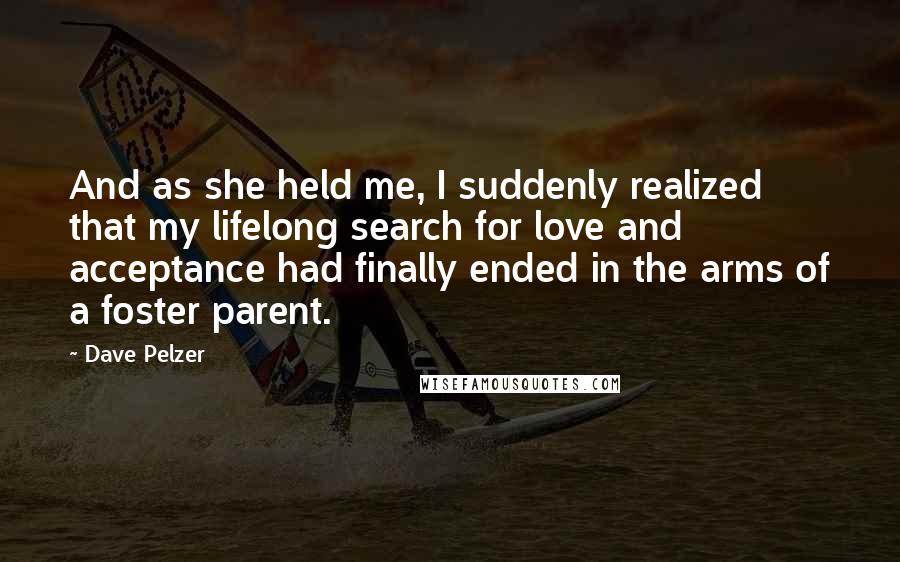 Dave Pelzer quotes: And as she held me, I suddenly realized that my lifelong search for love and acceptance had finally ended in the arms of a foster parent.