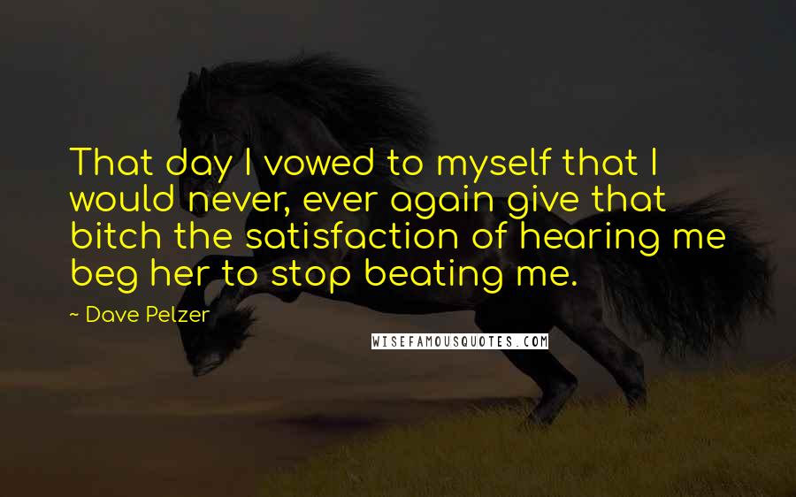 Dave Pelzer quotes: That day I vowed to myself that I would never, ever again give that bitch the satisfaction of hearing me beg her to stop beating me. Dave Pelzer quotes: That day I vowed to myself that I would never, ever again give that bitch the satisfaction of hearing me beg her to stop beating me.