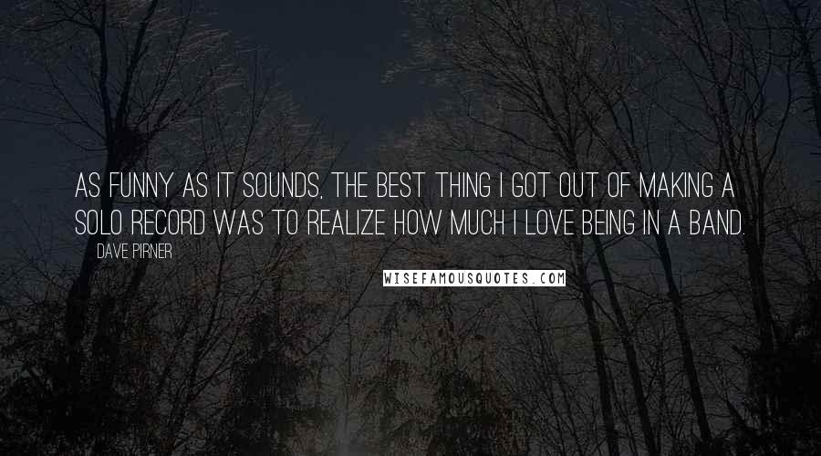 Dave Pirner quotes: As funny as it sounds, the best thing I got out of making a solo record was to realize how much I love being in a band.