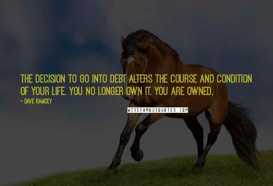 Dave Ramsey quotes: The decision to go into debt alters the course and condition of your life. You no longer own it. You are owned.